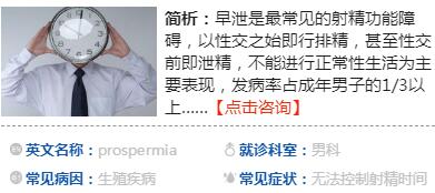 　什么是早泄  　　早泄是指射精發(fā)生在陰莖進(jìn)入陰道之前，或進(jìn)入陰道中時間較短，在女性尚未達(dá)到性高潮時因提早射精而出現(xiàn)的性交不和諧障礙，在成年男性中發(fā)病率較高。  　　近兩年年輕早泄患者就診量有所增加，多集中在17歲到23歲間，主要與初次性經(jīng)歷年齡普遍提前有關(guān)。由于年紀(jì)小，心理素質(zhì)不成熟，對性又一知半解，極其沖動，很可能在z初的幾次性愛中發(fā)生早泄。此外，早泄還可能受到過度手淫、包皮過長、性生活過少及前列腺炎的影響。患者對病情往往憂心忡忡，但醫(yī)師指出，只要不存在器質(zhì)性病變，一般通過正規(guī)治療都能**zg，不用過于緊張。  　　早泄的原因  　　1、小小年紀(jì)就有性體驗  　　早期的早泄或是因為沒信心、緊張，或是過于亢奮、控制不住節(jié)奏，多數(shù)是心理素質(zhì)不穩(wěn)定造成的，而非性功能有障礙。只要坦然以對，不把它當(dāng)回事，隨著性生活次數(shù)增多，性經(jīng)驗慢慢豐富起來，早泄的問題一般都會逐漸改善而至消失。切忌心急、自責(zé)、沮喪，自己當(dāng)自己有病。若努力調(diào)整情緒仍無效果，應(yīng)及時到正規(guī)醫(yī)院就診。  　　2、過度手淫  　　手淫能幫助排泄前列腺腺體里的分泌物，從而避免無菌性前列腺炎的產(chǎn)生，但若在短時間內(nèi)反復(fù)多次手淫，對前列腺反倒會造成傷害，也會影響今后的性生活質(zhì)量。較好把握一個度，每1到2周手淫一次，是比較適當(dāng)?shù)摹? 　　3、包皮過長  　　包皮過長只要不影響正常功能，一般不需要處理。但若因此發(fā)生早泄，不妨通過手術(shù)將包皮切除，尤其對于剛接觸性生活不久、性愛次數(shù)少的男孩，由此可有效治療早泄。  　　4、前列腺炎  　　除了生活不規(guī)律，經(jīng)常熬夜、吸煙、喝酒、吃辛辣食物、在電腦前久坐，造成身體極度疲勞，引起前列腺長期充血外，沒有正常的性生活、性生活頻繁或不潔性生活等因素也會讓前列腺炎如影隨形。而炎癥在中后期易對會陰部造成刺激，患者控制不住就會發(fā)生早泄。建議及早治療前列腺炎，炎癥得到控制后可緩解早泄。  　　早泄的表現(xiàn)  　　1、習(xí)慣性早泄：指成年以后性交一貫早泄者，這種人的性生理功能正常，陰莖勃起有力。癥狀有性欲旺盛，陰莖勃起有力，性交迫不及待，大多見于青壯年人。  　　2、年老性早泄：是由性功能減退引起;中年以后或老年人逐漸發(fā)生的射精時間提前，常伴有性欲減退與陰莖勃起無力。  　　3、偶見早泄：大多在身心疲憊，情緒波動時發(fā)生。原本無早泄，在某種精神或軀體的應(yīng)激情況之后急性發(fā)生的早泄，常伴勃起乏力。  　　早泄的診斷早泄的診斷  ??????? 主要依據(jù)患者對病史的陳述，詳細(xì)的病史詢問是診斷和治療早泄的根本，早泄的診斷是靠完整的病史來得出的，任何有射精過快的患者都應(yīng)該詳細(xì)的詢問其病史。  　　從病史上可以將早泄簡單的分為原發(fā)性早泄和繼發(fā)性早泄兩種，原發(fā)性早泄是指患者從有性經(jīng)驗開始一直存在早泄的問題，而繼發(fā)性早泄則是指患者之前曾有過成功的性經(jīng)驗。一般情況下，繼發(fā)性早泄較容易找到原因并加以治療，并且有較佳的預(yù)后。  　　詢問內(nèi)容應(yīng)包括早泄發(fā)生的頻率及病程時間長短、早泄發(fā)生時性刺激的強(qiáng)弱、容易發(fā)生早泄的特定外在環(huán)境甚至是特定的性伴侶、早泄對于性行為的影響等。另外，患者的一般健康狀況也是需要詢問的內(nèi)容，了解有沒有其它容易引發(fā)或造成早泄的疾病，如冠心病等。  　　在詢問病史時還要了解患者平時性生活中的一些情況，包括前戲、自慰性交、性伴侶之間的關(guān)系及互動以及患者的人際關(guān)系、工作情形等，并對這些情況分別加以詢問評估。對于原發(fā)性早泄患者，要特別詢問患者的家族史及成長史，幼年期的成長背景以及曾經(jīng)遭受的精神創(chuàng)傷往往會影響成年后的性生活，對于繼發(fā)性早泄患者，則要特別注意鑒別所患的疾病是早泄還是勃起功能障礙，或者是早泄合并勃起功能障礙。  　　體格檢查和實驗室檢查在診斷早泄上不如病史詢問重要，一般會進(jìn)行簡單的外生殖器檢查。如果病人除了早泄表現(xiàn)外同時還有勃起功能障礙的表現(xiàn)，則應(yīng)按照器質(zhì)性勃起功能障礙進(jìn)行必要的輔助檢查，如性激素檢查，神經(jīng)肌電圖檢查及陰莖血管檢查等，以便找到勃起功能障礙的確切病因，有針對性地進(jìn)行治療。  　　早泄怎么辦  　　早泄的治療方式有很多，比如心理和行為治療、局部治療、口服y物治療和手術(shù)治療，其目標(biāo)都是通過提高陰莖的感覺域值和調(diào)整行為反射，從而讓患者能夠控制射精，想射才射，而不是不受人控制。  　　1、增加射精頻率  　　比如dy次性生活可能很快就射精，但是第二次的時候，就不那么容易射精了，這是利用了男性不應(yīng)期的道理。  　　2、在性生活方式上采取女上男下的性交姿勢  　　當(dāng)感覺控制不了的時候，女方則立刻抬起身體脫離男方，暫停性行為來降低興奮性，待休息15-30秒后再繼續(xù)。或者感覺控制不了時，暫停，然后轉(zhuǎn)移注意力、改變體位動作等也可以起到延緩射精的作用。當(dāng)然，這些方法需要一點耐心。  　　3、陰莖局部治療  　　目的是降低陰莖頭、陰莖皮膚的敏感度，增加其感覺域值。如使用避孕套、做包皮環(huán)切術(shù)(讓龜頭露出來，經(jīng)常摩擦而降低其敏感性)。局部治療常用2%利多卡因凝膠，在性交前10分鐘涂于陰莖頭處，減低陰莖的感覺，延長射精潛伏時間。性交時也可以選擇戴aq套。早泄局部治療的不足之處是陰莖頭麻木，性快感會下降。  　　4、y物治療  　　目前已經(jīng)有專門治療早泄的y物。但這類y物起效較慢，一般需要連續(xù)服y兩周后才能感覺射精時間延長。y物起效后，也可以在性交前3-4小時按需服用。這類y物的不良反應(yīng)是惡心、頭暈和勃起功能障礙。  　　5、手術(shù)治療  　　早泄的手術(shù)方法應(yīng)用較少，主要是選擇性切斷陰莖頭的感覺神經(jīng)，來降低陰莖頭的敏感度。實際上，這樣治療的效果還不確切，術(shù)后并發(fā)癥較多，危害非常大。因此，一定要小心謹(jǐn)慎實施這樣的手術(shù)。  　　早泄的危害  　　1、精神萎靡，影響工作。早泄會導(dǎo)致患者出現(xiàn)長時間的精神欠佳，疲勞倦怠，睡眠不安，心悸等，從而干擾到工作和生活。  　　2、喪失信心，加重病情。早泄會讓男人覺得自己不行，進(jìn)而逐漸產(chǎn)生心理障礙，逐漸對自我失去信心，使病情開始加重，從而形成惡性循環(huán)，影響性功能。  　　3、影響夫妻感情。長此以往，使夫妻雙方的性不能滿足即泄精而疲軟，直接影響到夫妻間的性生活，繼而傷害到夫妻之間的感情。  　　4、家庭破裂的隱患。在性生活中，妻子總是感受不到性快感，如果長期不能滿足，將會對性生活漸漸意興闌珊，直至性冷淡，z終會導(dǎo)致家庭破裂。  　??如何預(yù)防早泄  　　1、停止—再刺激方法  　　長期手淫可以導(dǎo)致快速射精，此法則反其道而行之。性生活過程中采取女上位，當(dāng)男性感到要射精時停止刺激，待射精反射消失時再進(jìn)行刺激，這樣反復(fù)訓(xùn)練以達(dá)到對射精的控制。  　　2、擠壓法  　　性生活采取女上位，當(dāng)患者有臨近射精的感覺時停止刺激，女性用拇指擠壓夾住陰莖的系帶處，時間為3秒-4秒，半分鐘后射精反射消失，可以再繼續(xù)進(jìn)行性交或擠壓法練習(xí)，每天練習(xí)4次-5次，可以提高射精閾值，達(dá)到治療早泄的目的。  　　3、注意力分散法  　　在性生活過程中，當(dāng)快要射精時，停止動作，有目的地去想一些與性交毫不相關(guān)的事，以減低性興奮，延緩射精。也有人對自己默默地喊一聲“?！?，由于突然的緊張，興奮點轉(zhuǎn)移，可以達(dá)到延緩射精的目的。  　　4、下拉陰囊  　　男性在性興奮時陰囊是緊縮的，也就是睪丸明顯的上提靠近陰莖根部，為了降低性興奮而達(dá)到延遲射精的目的，可以主動地向下牽拉陰囊，也可以抓住睪丸向下牽拉，這樣就會延遲射精。  　　5、用aq套  　　aq套是一種屏障，使用aq套會減弱男性的性興奮。大多數(shù)人會通過aq套而降低陰莖的敏感性，但并不是所有人都可以通過aq套來降低興奮度。目前，一些aq套內(nèi)加入了麻醉劑液體或y物乳膏，具有明顯的延遲射精作用。  　　6、恥骨尾骨肌訓(xùn)練  　　恥骨尾骨肌對于控制射精具有一定的作用，男性如果恥骨尾骨肌無力就會失去對射精的控制，為此要加強(qiáng)該肌肉的鍛煉。具體方法是在排尿時主動中途停止，然后再繼續(xù)排尿。這種中斷排尿的方法是使用了恥骨尾骨肌。也可以自己主動像跳芭蕾舞一樣用腳尖站起，用力將雙腿和臀部以及排尿的肌肉同時緊縮，一次可以跳十幾次，每天鍛煉三到五次，慢慢就會提高對射精的控制能力。  　　早泄吃什么好  　　1、黃芪枸杞燉乳鴿  　　食材：北黃芪、枸杞子各30克，乳鴿1只。  　　做法：先將乳鴿宰殺后去毛及內(nèi)臟，洗凈，與北黃芪、枸杞子同放燉盅內(nèi)，加水適量隔水燉熟食用。一般3天燉1次，3-5次為1療程。  　　gz：益氣健脾，養(yǎng)陰補(bǔ)腎，適于脾腎兩虛型早泄。  　　2、熘炒黃花豬腰  　　食材：豬腰500克，黃花菜50克，姜、蔥、蒜、素油、食鹽、糖、芡粉各適量。  　　做法：將豬腰切開，剔去筋膜臊腺，洗凈，切成腰花塊;黃花菜水泡發(fā)切段;炒鍋中置素油燒熱，先放入蔥、姜、蒜等作料煸炒，再爆炒豬腰，至其變色熟透時，加黃花菜、食鹽、糖煸炒，再入芡粉，湯汁明透起鍋。頓食或分頓食用。  　　gz：補(bǔ)腎益脾，固澀精液。適用于腎虛腰痛、耳鳴、早泄、陽痿。  　　3、椰子糯米蒸雞飯  　　食材：椰子肉、糯米、雞肉各適量。  　　做法：將椰子肉切成小塊，加糯米、雞肉適量，置有蓋的瓦盅內(nèi)，隔水蒸至熟。當(dāng)飯吃，每日1次。  　　gz：補(bǔ)脾益心攝精。適用于早泄、陽痿、四肢乏力、食欲不振。  　　4、山y(tǒng)茯苓包子  　　食材：山y(tǒng)粉100克，茯苓粉100克，面粉200克，白糖300克，豬油、青絲、紅絲適量。  　　做法：將山y(tǒng)粉、茯苓粉置大碗中，加冷水適量浸成糊狀，移火上蒸30分鐘，取出調(diào)面粉和好，發(fā)酵調(diào)堿制成軟面，再以白糖、豬油、青紅絲做餡，包成包子，蒸熟。每日1餐，當(dāng)早點吃。  　　gz：益脾補(bǔ)心澀精。適用于食少納呆、消渴、遺尿、遺精、早泄。  　　早泄對生育有影響嗎  　　早泄有可能對生育產(chǎn)生影響。因為早泄是男性的一種射精障礙之一，屬于男性性功能障礙常見病的一種。如果男性早泄嚴(yán)重，夫妻兩人同房時陰莖還沒進(jìn)入陰道就已經(jīng)出現(xiàn)射精了，那么精子就無法進(jìn)入女性子宮，影響正常的受精，容易導(dǎo)致不孕不育。另外，如果男性早泄是疾病引起的，例如是前列腺炎等炎癥引起的早泄，則對男性精子質(zhì)量有影響，從而影響了男性生育功能。  　　雖然早泄可能會對生育有影響，但是如果通過及時的治療，是能夠zy的。如果發(fā)現(xiàn)有早泄的癥狀，應(yīng)該及時到醫(yī)院檢查并針對性治療，一般的zl方法有用y治療、手術(shù)治療、心理治療等。通過及時的治療，能恢復(fù)正常的射精，不影響生育。